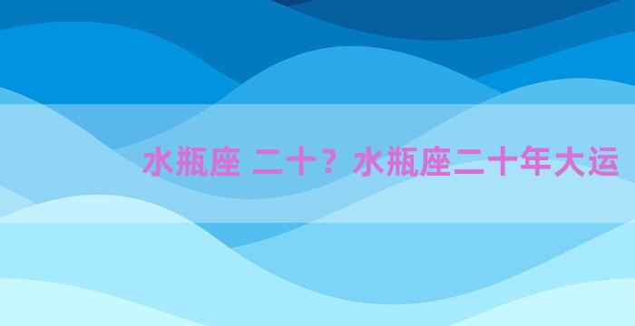 水瓶座 二十？水瓶座二十年大运